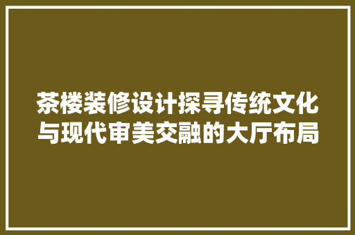 茶楼装修设计探寻传统文化与现代审美交融的大厅布局艺术