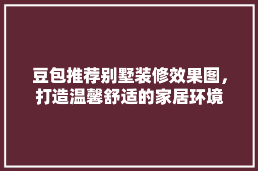 豆包推荐别墅装修效果图，打造温馨舒适的家居环境