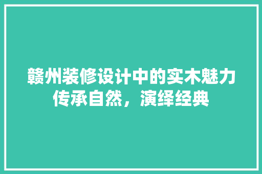 赣州装修设计中的实木魅力传承自然，演绎经典
