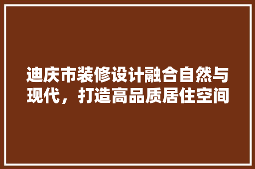 迪庆市装修设计融合自然与现代，打造高品质居住空间