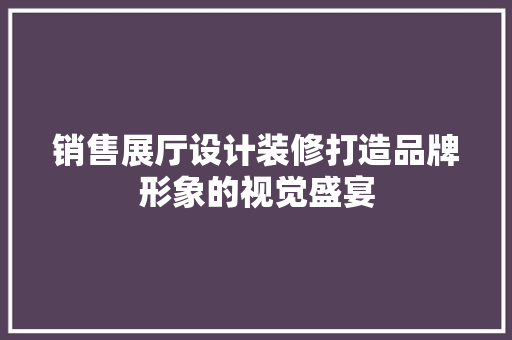 销售展厅设计装修打造品牌形象的视觉盛宴