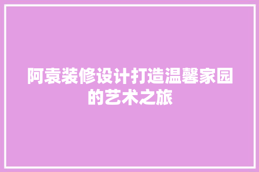 阿袁装修设计打造温馨家园的艺术之旅
