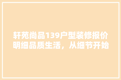 轩苑尚品139户型装修报价明细品质生活，从细节开始