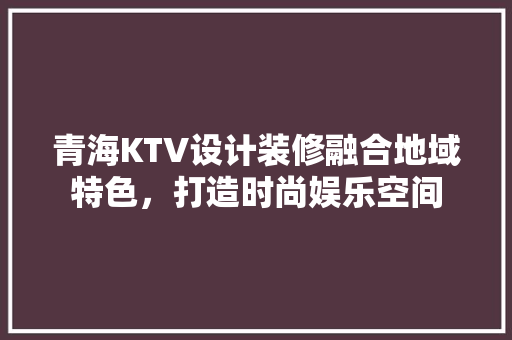 青海KTV设计装修融合地域特色，打造时尚娱乐空间  第1张