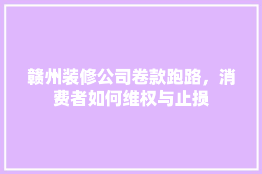 赣州装修公司卷款跑路，消费者如何维权与止损