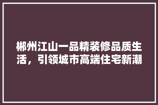 郴州江山一品精装修品质生活，引领城市高端住宅新潮流