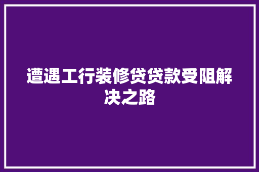 遭遇工行装修贷贷款受阻解决之路